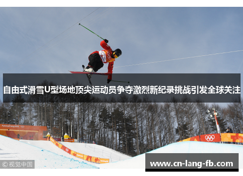 自由式滑雪U型场地顶尖运动员争夺激烈新纪录挑战引发全球关注