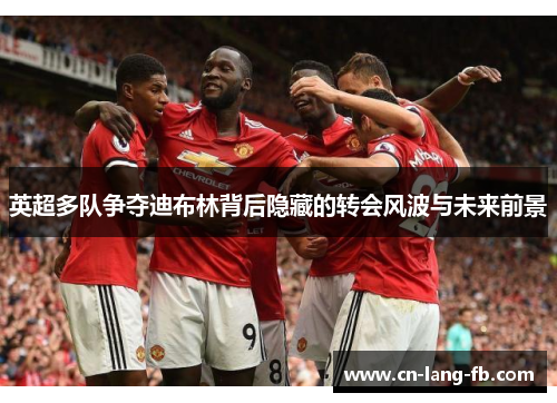 英超多队争夺迪布林背后隐藏的转会风波与未来前景