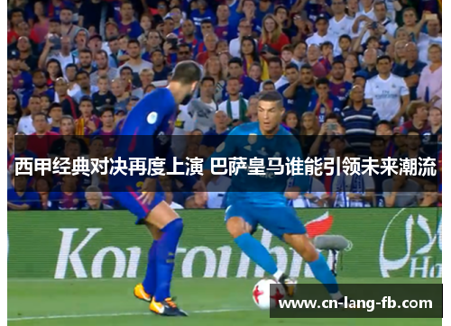 西甲经典对决再度上演 巴萨皇马谁能引领未来潮流 西甲经典对决再度上演 巴萨皇马谁能引领未来潮流