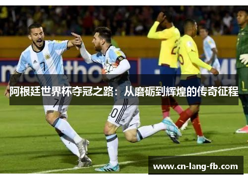 阿根廷世界杯夺冠之路:从磨砺到辉煌的传奇征程 阿根廷世界杯夺冠之路:从磨砺到辉煌的传奇征程