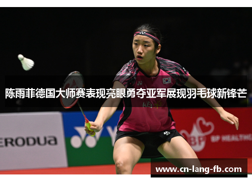 陈雨菲德国大师赛表现亮眼勇夺亚军展现羽毛球新锋芒