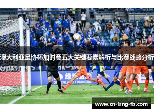 澳大利亚足协杯加时赛五大关键要素解析与比赛战略分析 澳大利亚足协杯加时赛五大关键要素解析与比赛战略分析