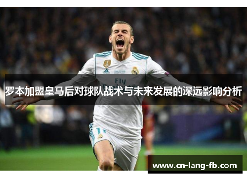 罗本加盟皇马后对球队战术与未来发展的深远影响分析 罗本加盟皇马后对球队战术与未来发展的深远影响分析