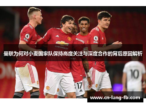曼联为何对小麦国家队保持高度关注与深度合作的背后原因解析 曼联为何对小麦国家队保持高度关注与深度合作的背后原因解析