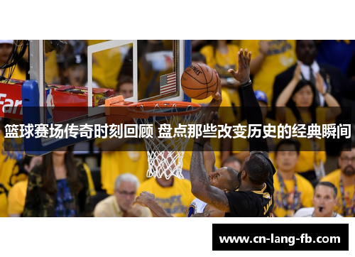 篮球赛场传奇时刻回顾 盘点那些改变历史的经典瞬间
