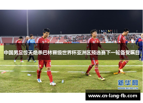 中国男足惊天绝杀巴林晋级世界杯亚洲区预选赛下一轮备受瞩目