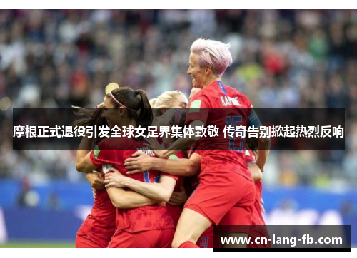 摩根正式退役引发全球女足界集体致敬 传奇告别掀起热烈反响 摩根正式退役引发全球女足界集体致敬 传奇告别掀起热烈反响