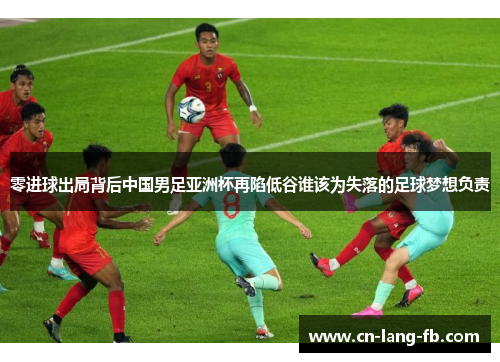 零进球出局背后中国男足亚洲杯再陷低谷谁该为失落的足球梦想负责