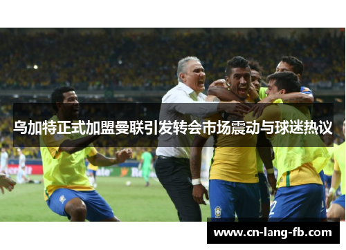 乌加特正式加盟曼联引发转会市场震动与球迷热议 乌加特正式加盟曼联引发转会市场震动与球迷热议