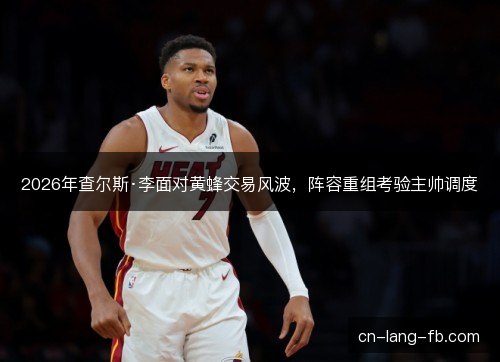 2026年查尔斯·李面对黄蜂交易风波，阵容重组考验主帅调度